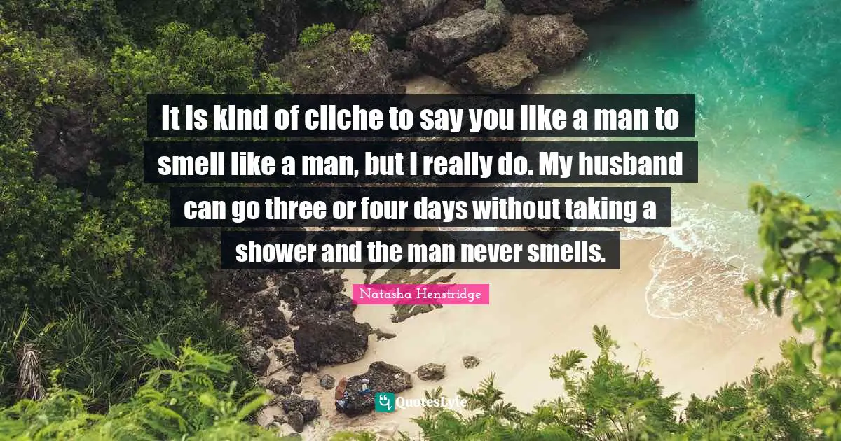 It is kind of cliche to say you like a man to smell like a man, but I really do. My husband can go three or four days without taking a shower and the man never smells.