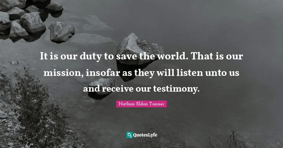 It is our duty to save the world. That is our mission, insofar as they will listen unto us and receive our testimony.