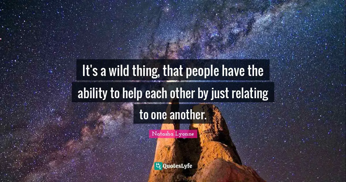 It's a wild thing, that people have the ability to help each other by just relating to one another.