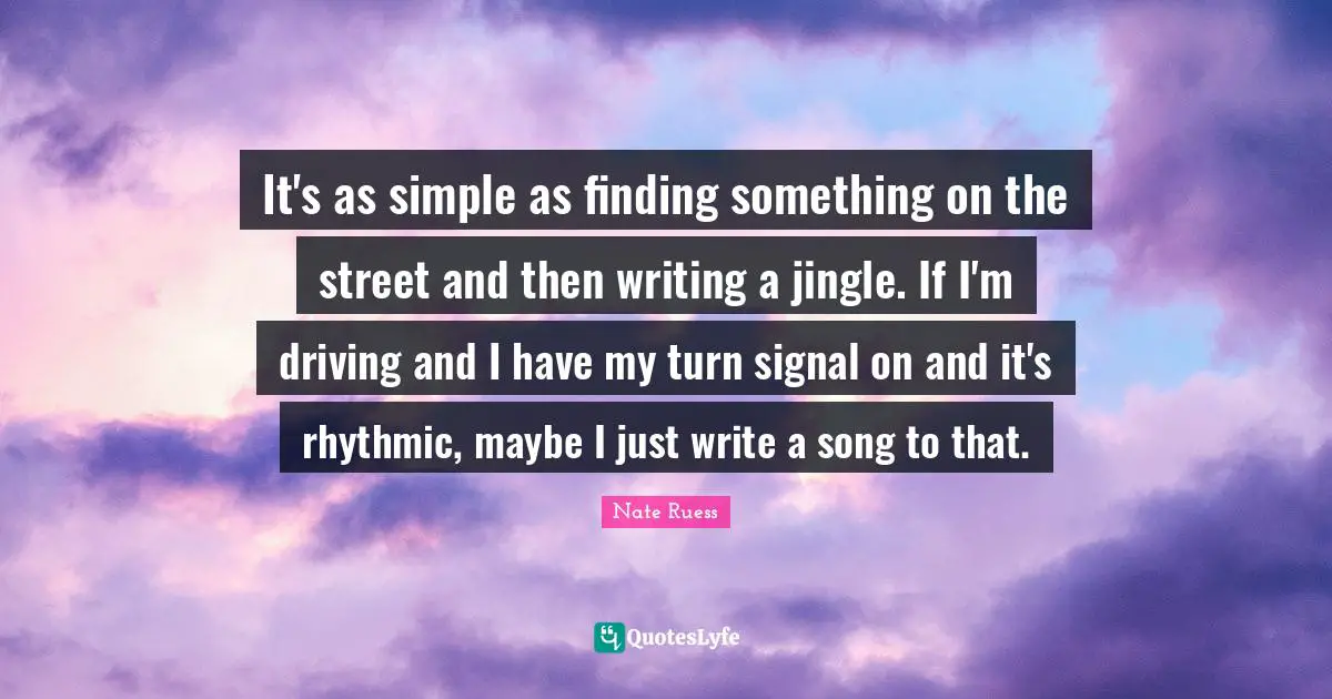 Nate Ruess Quotes: "It's as simple as finding something on the street and then writing a jingle. If I'm driving and I have my turn signal on and it's rhythmic, maybe I just write a song to that."