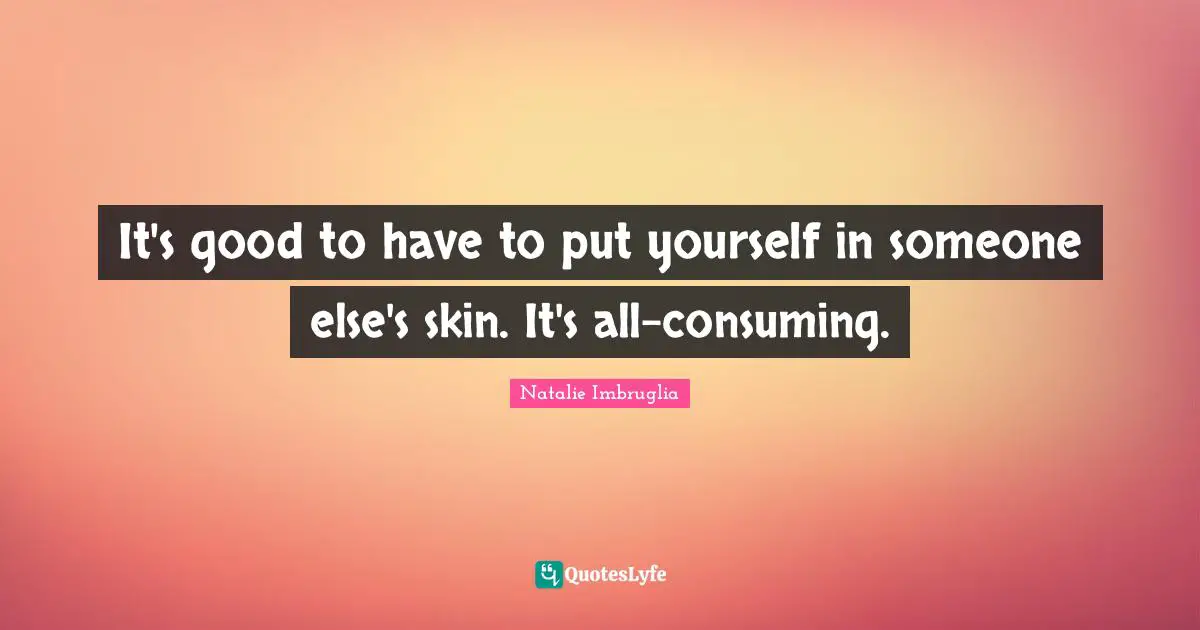 It's good to have to put yourself in someone else's skin. It's all-consuming.