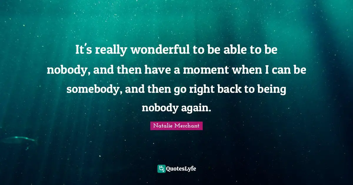 It's really wonderful to be able to be nobody, and then have a moment when I can be somebody, and then go right back to being nobody again.