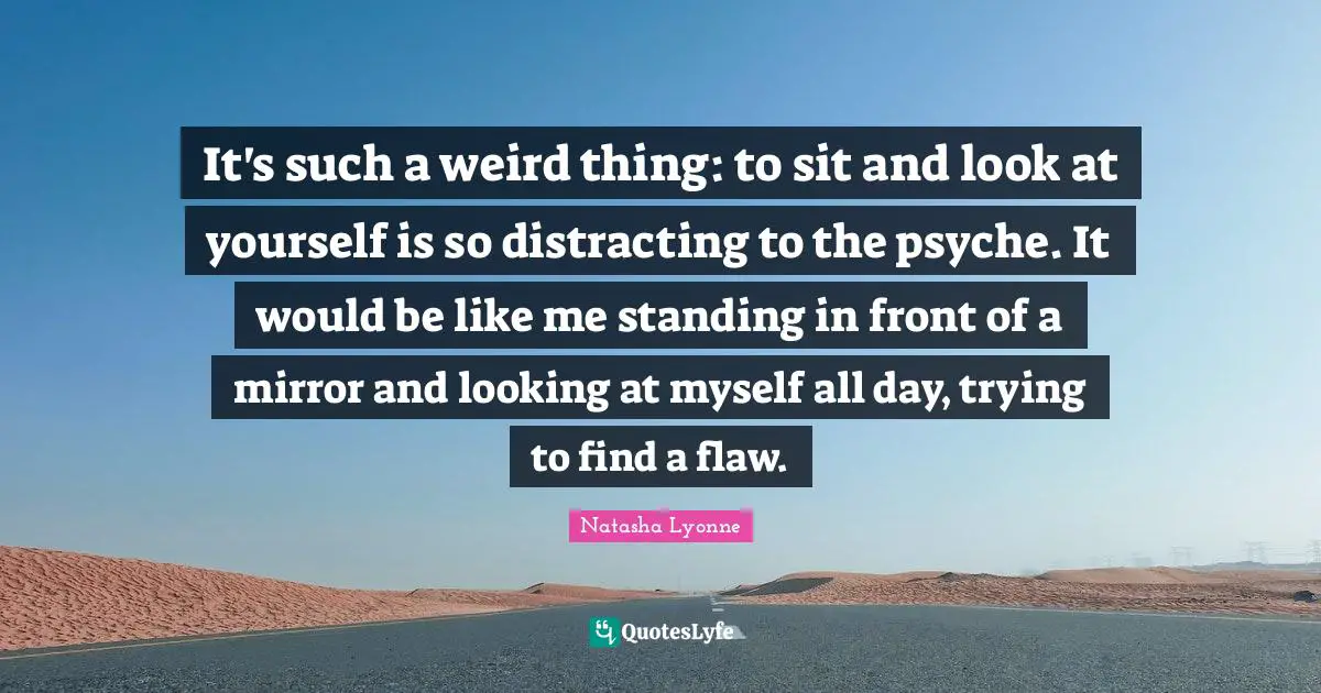 It's such a weird thing: to sit and look at yourself is so distracting to the psyche. It would be like me standing in front of a mirror and looking at myself all day, trying to find a flaw.