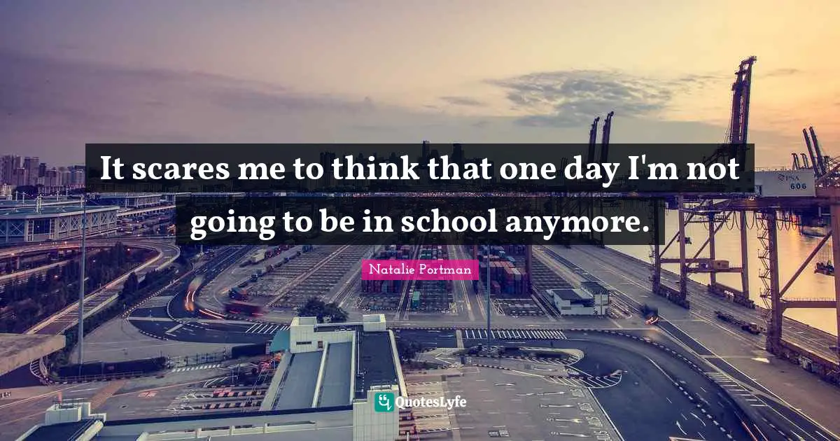 It scares me to think that one day I'm not going to be in school anymore.