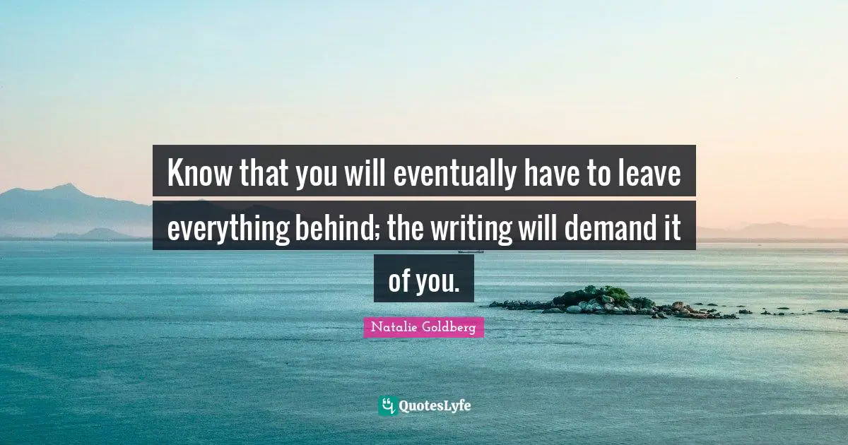 Know that you will eventually have to leave everything behind; the writing will demand it of you.
