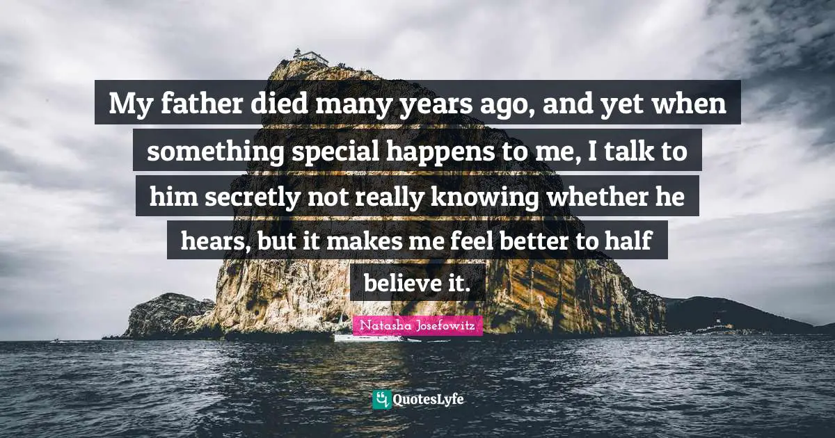 My father died many years ago, and yet when something special happens to me, I talk to him secretly not really knowing whether he hears, but it makes me feel better to half believe it.