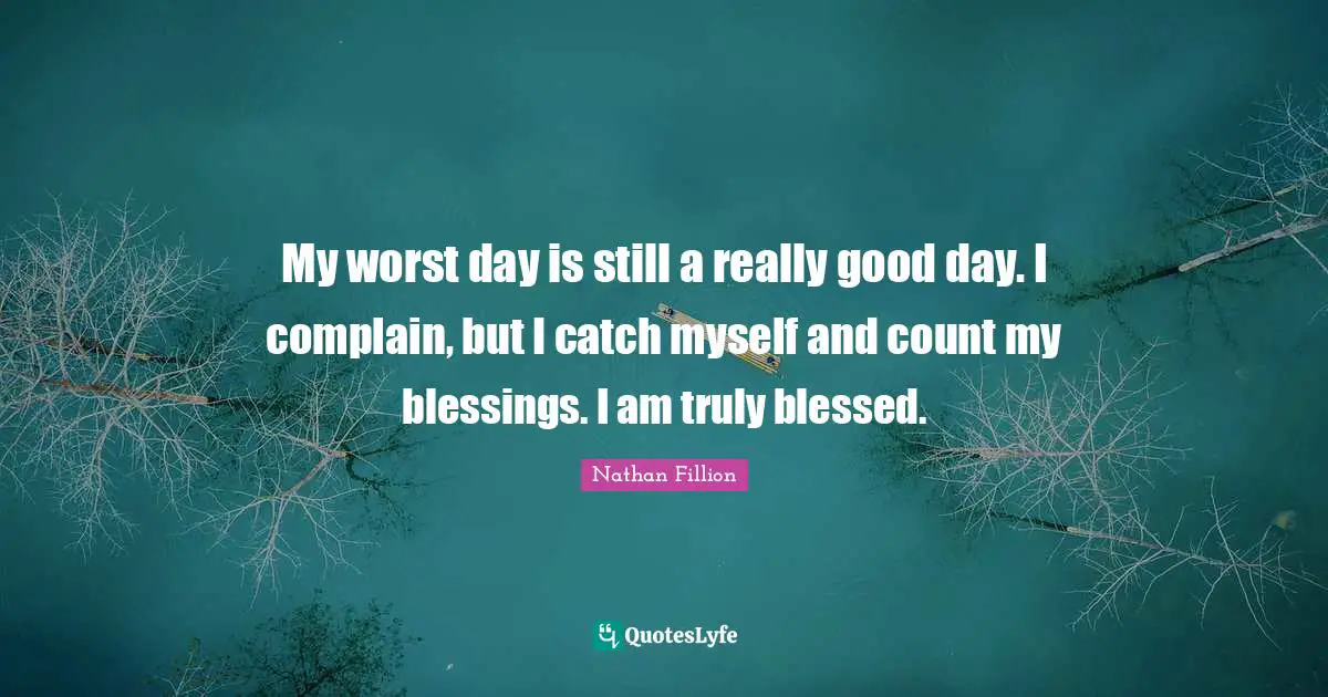 My worst day is still a really good day. I complain, but I catch myself and count my blessings. I am truly blessed.