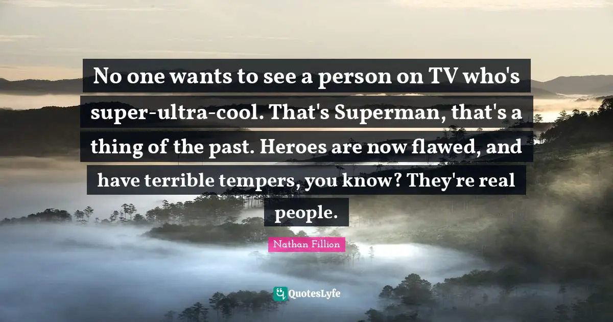 No one wants to see a person on TV who's super-ultra-cool. That's Superman, that's a thing of the past. Heroes are now flawed, and have terrible tempers, you know? They're real people.