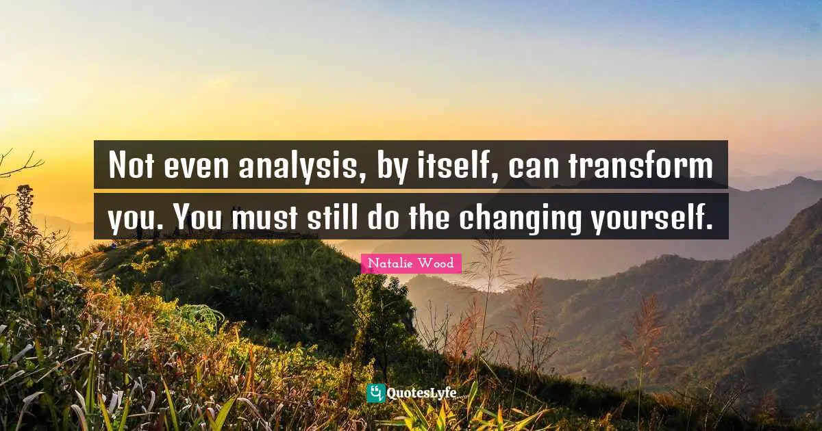Not even analysis, by itself, can transform you. You must still do the changing yourself.