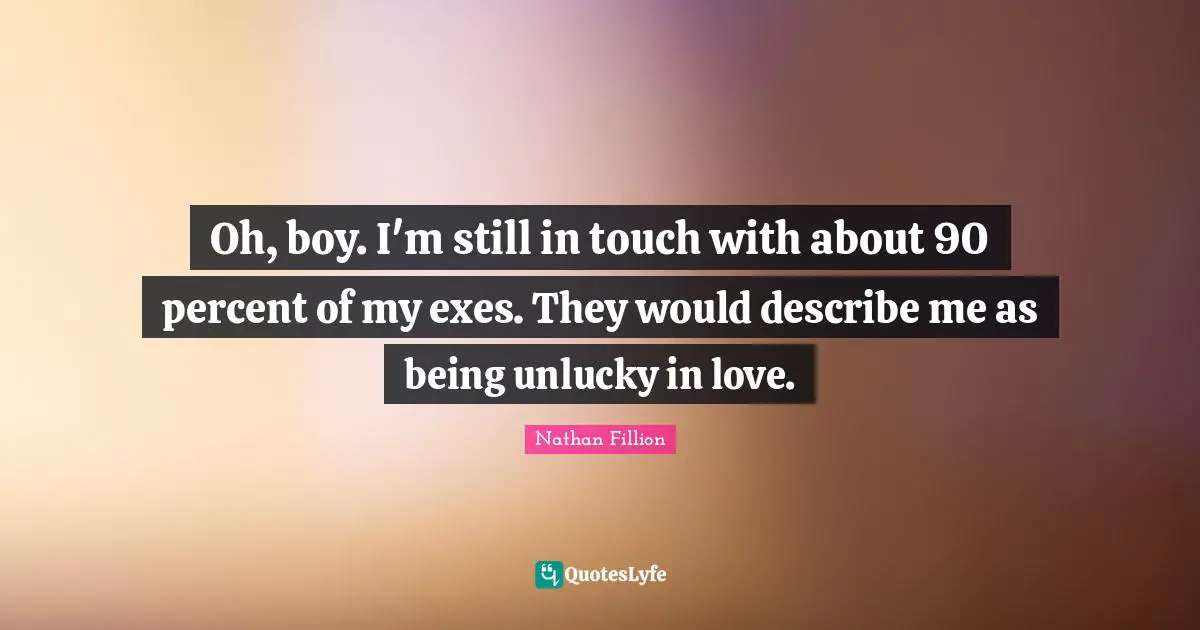 Oh, boy. I'm still in touch with about 90 percent of my exes. They would describe me as being unlucky in love.