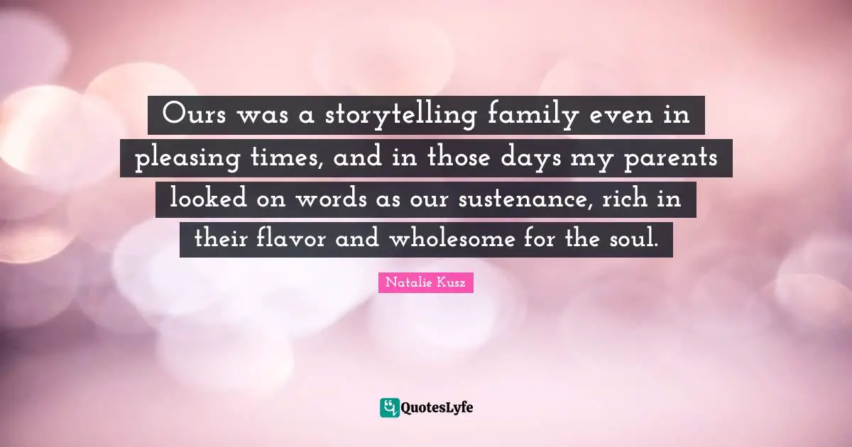 Ours was a storytelling family even in pleasing times, and in those days my parents looked on words as our sustenance, rich in their flavor and wholesome for the soul.
