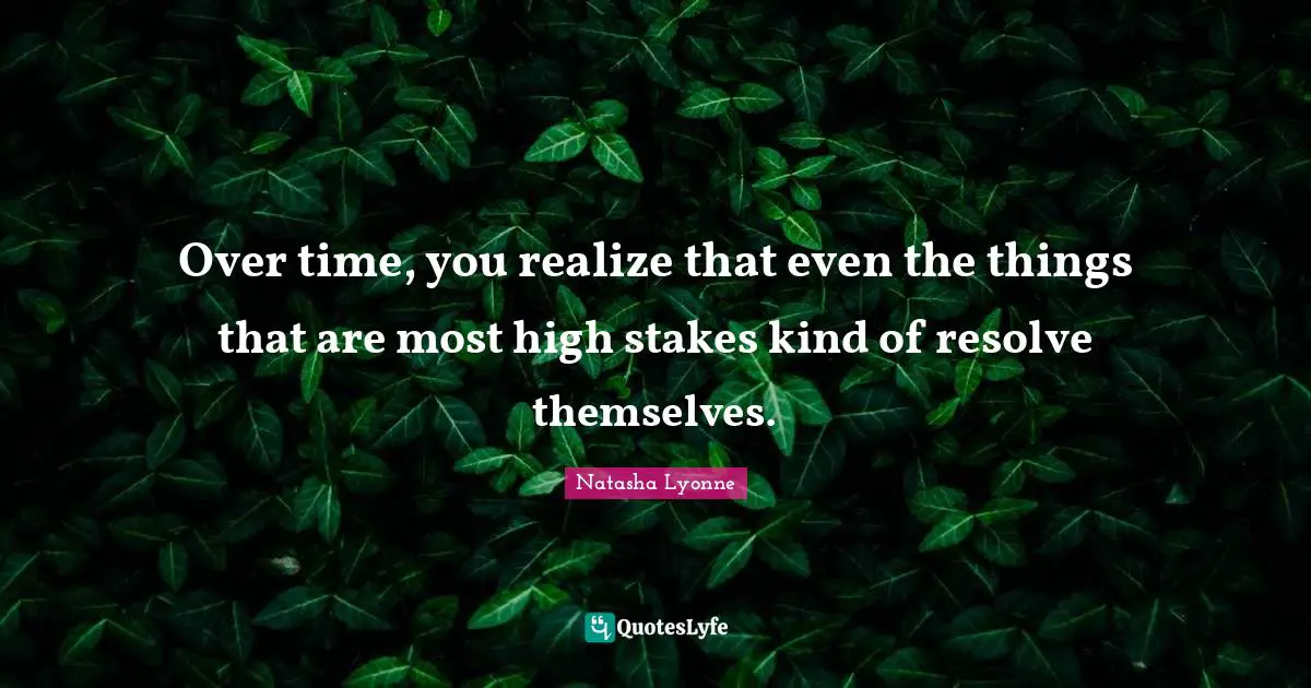 Over time, you realize that even the things that are most high stakes kind of resolve themselves.