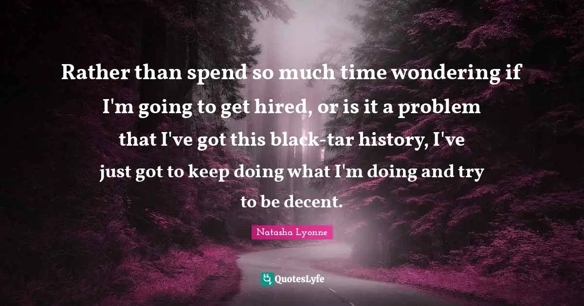 Rather than spend so much time wondering if I'm going to get hired, or is it a problem that I've got this black-tar history, I've just got to keep doing what I'm doing and try to be decent.