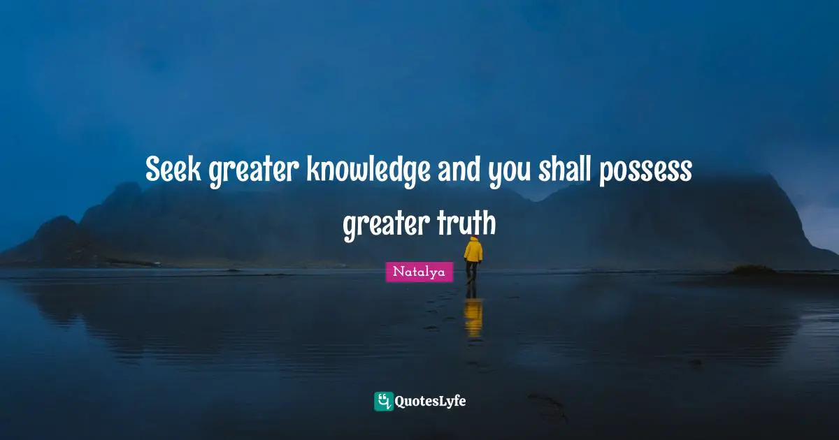 Seek greater knowledge and you shall possess greater truth