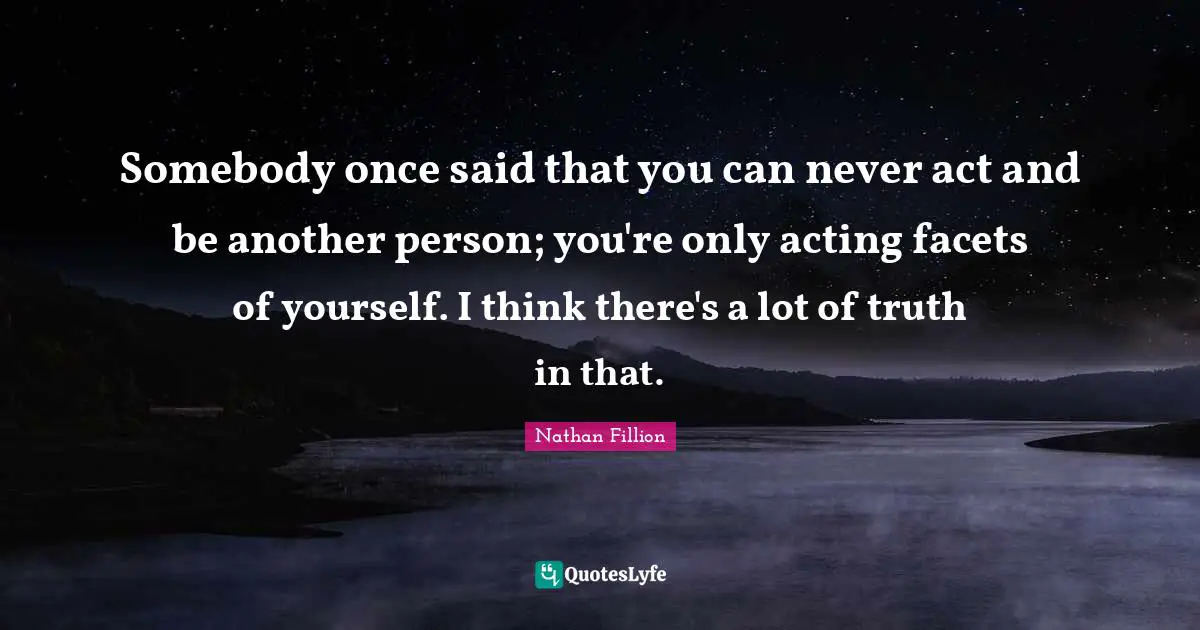 Somebody once said that you can never act and be another person; you're only acting facets of yourself. I think there's a lot of truth in that.