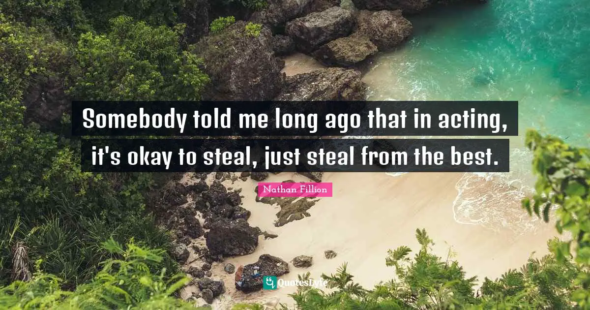 Somebody told me long ago that in acting, it's okay to steal, just steal from the best.