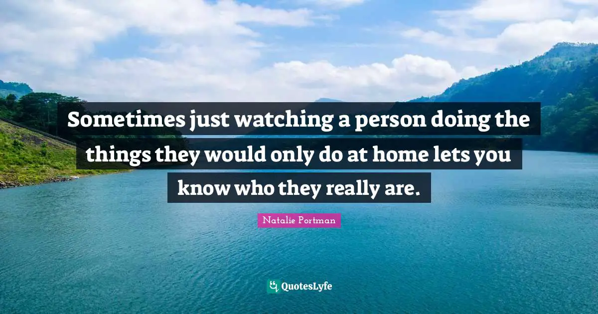 Sometimes just watching a person doing the things they would only do at home lets you know who they really are.