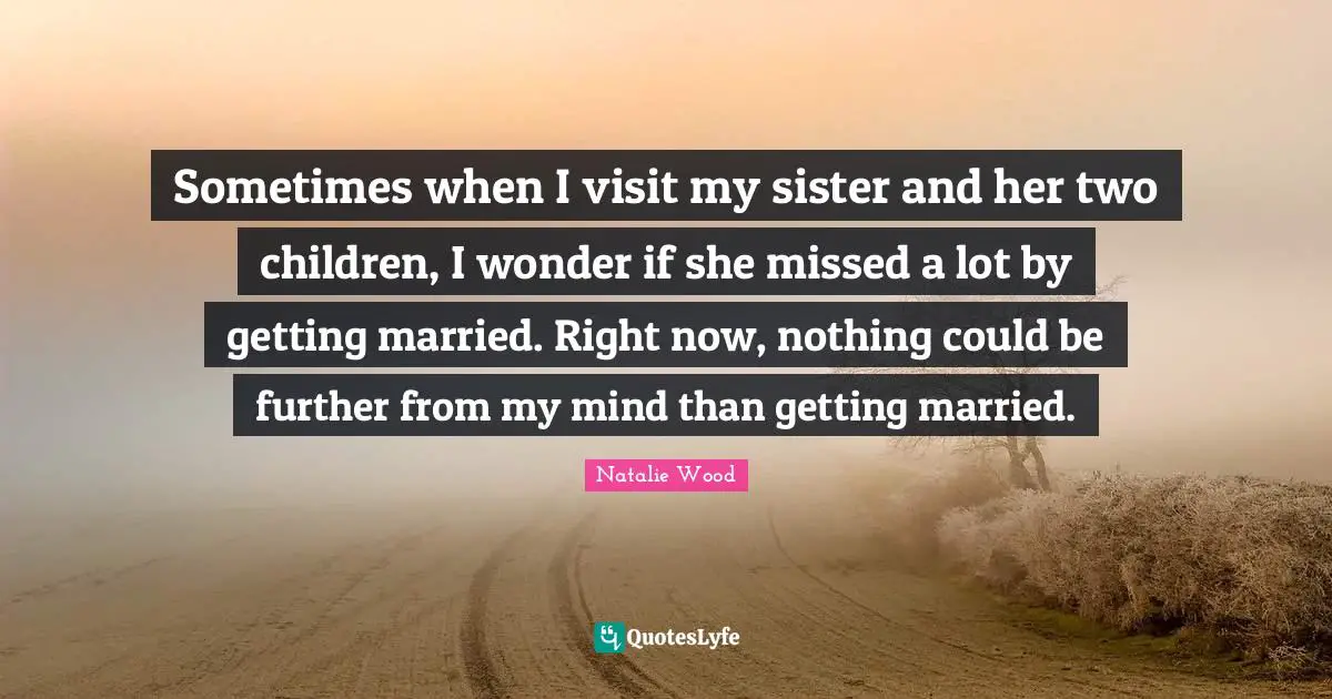 Sometimes when I visit my sister and her two children, I wonder if she missed a lot by getting married. Right now, nothing could be further from my mind than getting married.