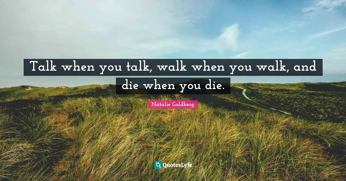 Talk when you talk, walk when you walk, and die when you die.