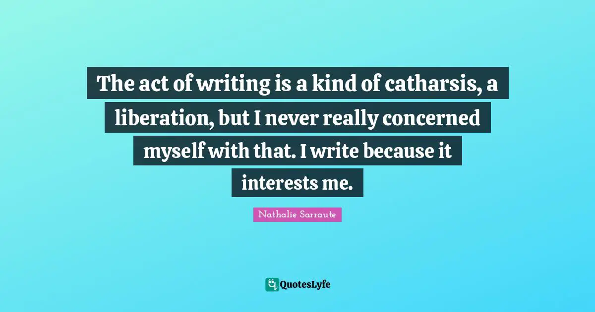 The act of writing is a kind of catharsis, a liberation, but I never really concerned myself with that. I write because it interests me.