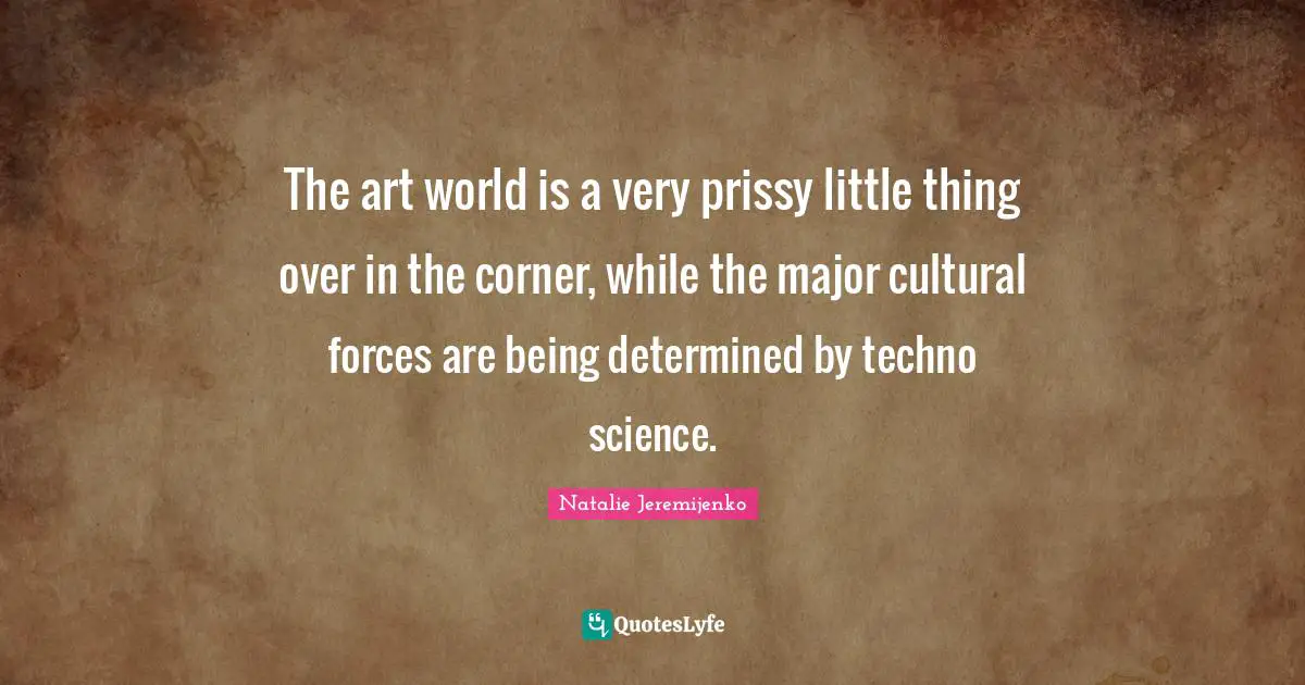 The art world is a very prissy little thing over in the corner, while the major cultural forces are being determined by techno science.