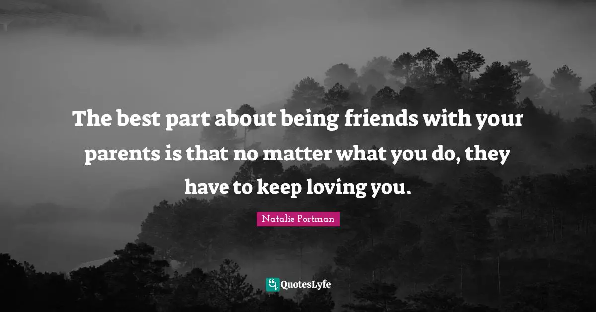 The best part about being friends with your parents is that no matter what you do, they have to keep loving you.