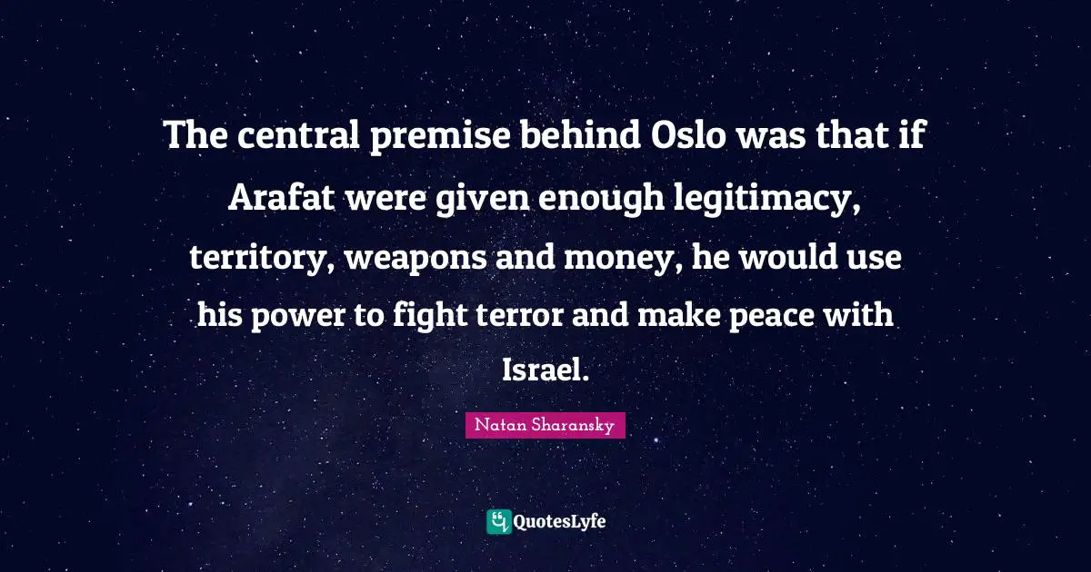 Israel Quotes: "The central premise behind Oslo was that if Arafat were given enough legitimacy, territory, weapons and money, he would use his power to fight terror and make peace with Israel."