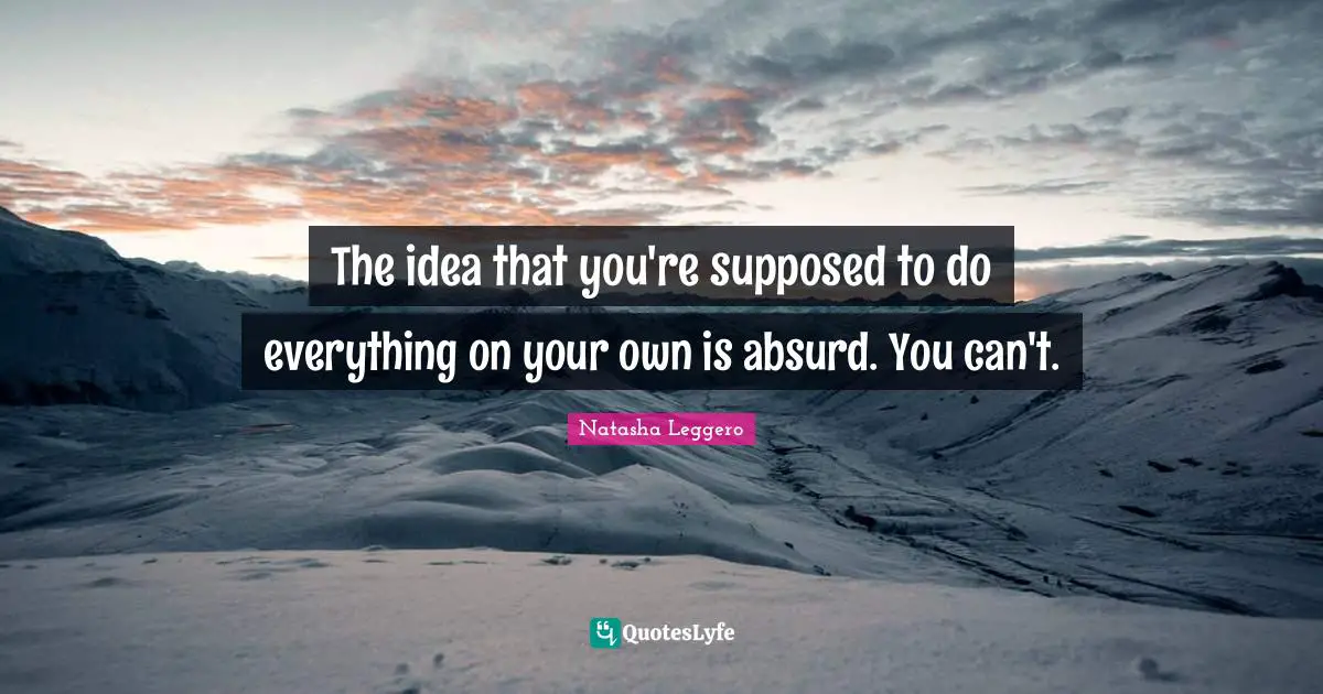 The idea that you're supposed to do everything on your own is absurd. You can't.