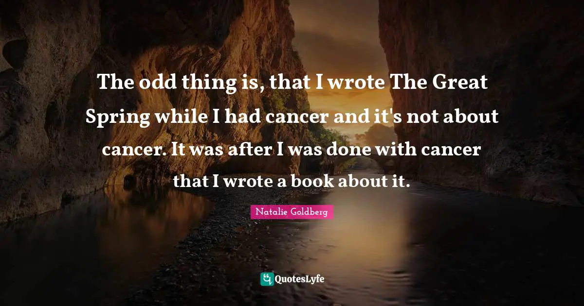 The odd thing is, that I wrote The Great Spring while I had cancer and it's not about cancer. It was after I was done with cancer that I wrote a book about it.