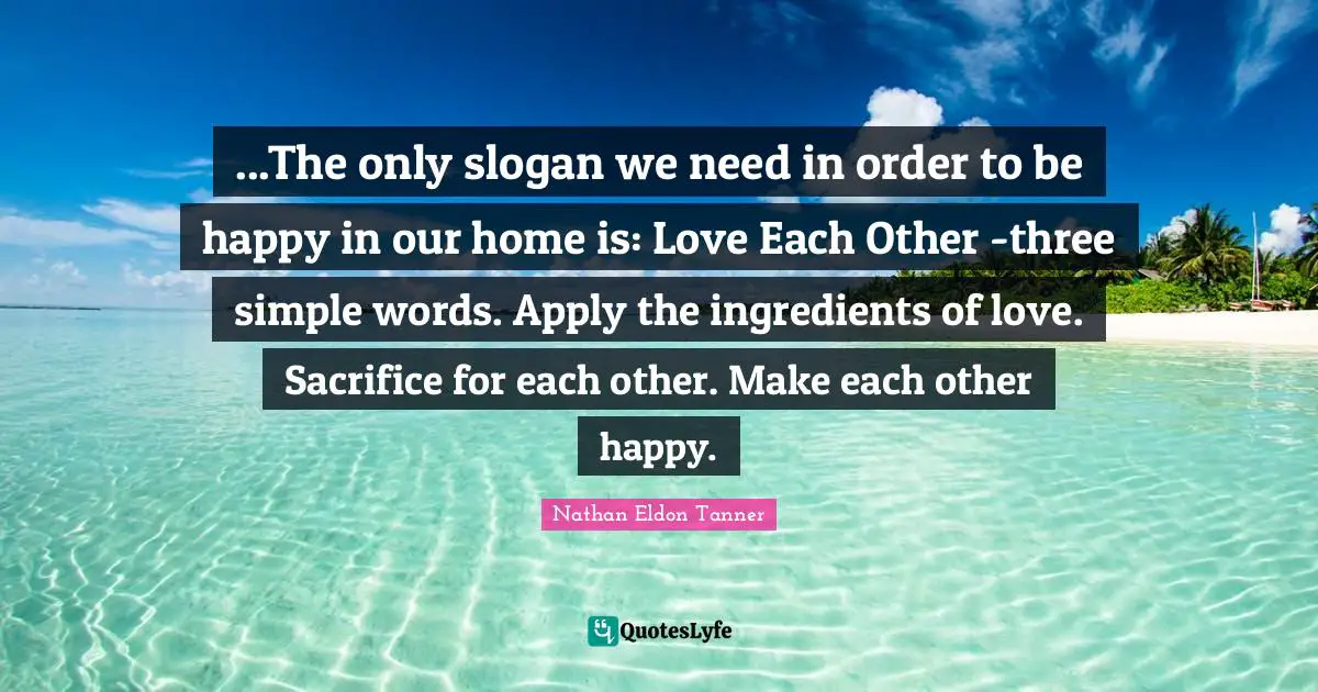 ...The only slogan we need in order to be happy in our home is: Love Each Other -three simple words. Apply the ingredients of love. Sacrifice for each other. Make each other happy.