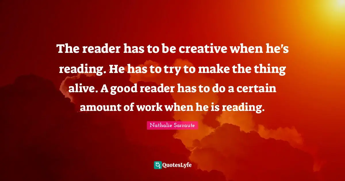 The reader has to be creative when he's reading. He has to try to make the thing alive. A good reader has to do a certain amount of work when he is reading.