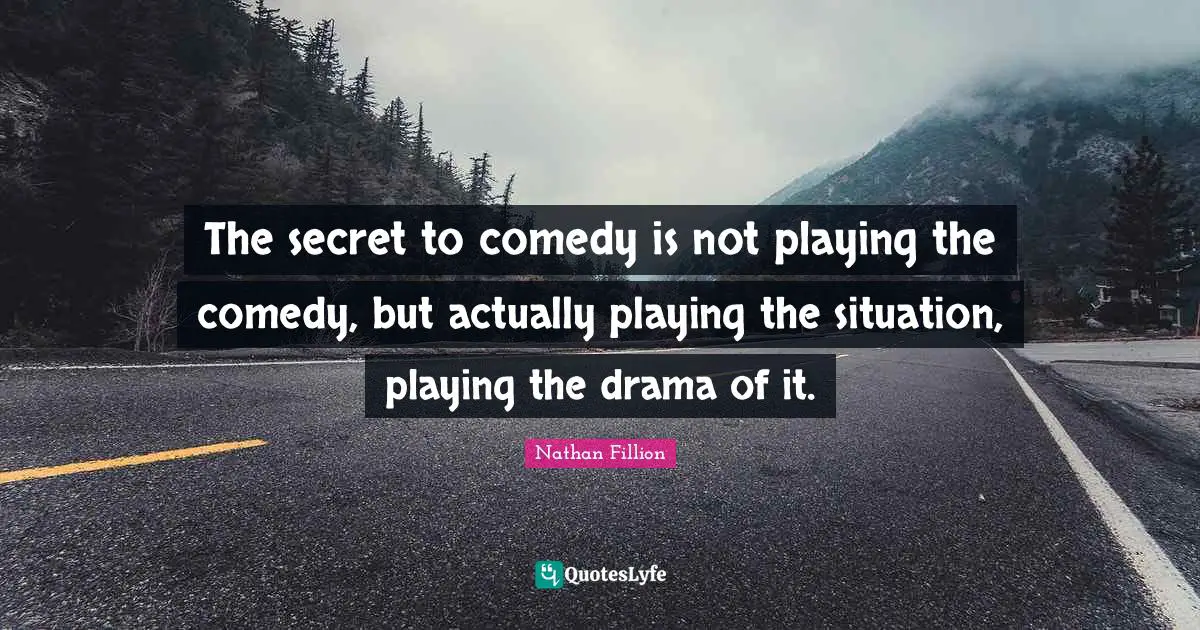 The secret to comedy is not playing the comedy, but actually playing the situation, playing the drama of it.