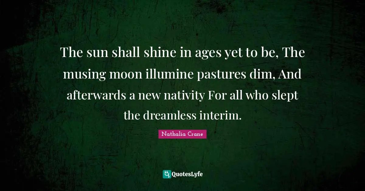 Nathalia Crane Quotes: "The sun shall shine in ages yet to be, The musing moon illumine pastures dim, And afterwards a new nativity For all who slept the dreamless interim."
