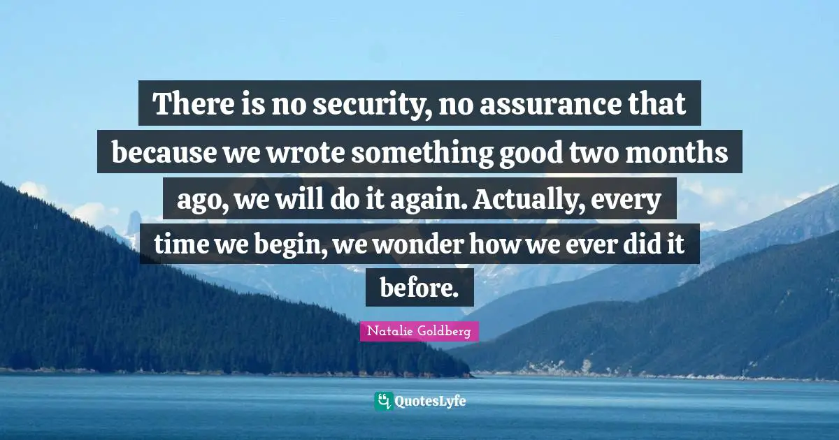 There is no security, no assurance that because we wrote something good two months ago, we will do it again. Actually, every time we begin, we wonder how we ever did it before.