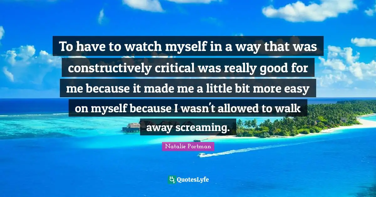 To have to watch myself in a way that was constructively critical was really good for me because it made me a little bit more easy on myself because I wasn't allowed to walk away screaming.