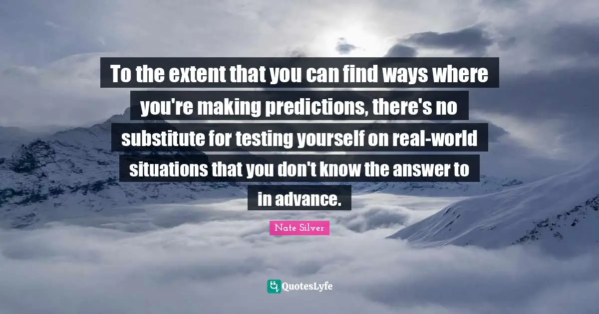 Testing Yourself Quotes: "To the extent that you can find ways where you're making predictions, there's no substitute for testing yourself on real-world situations that you don't know the answer to in advance."