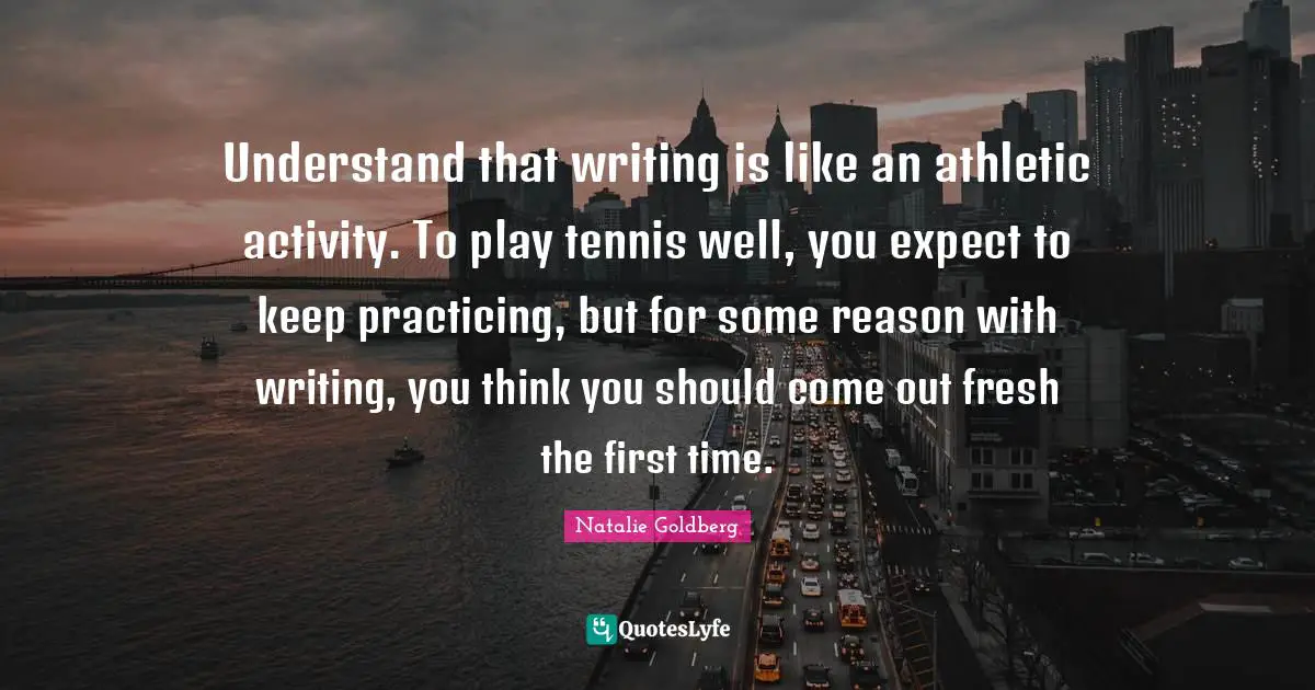 Understand that writing is like an athletic activity. To play tennis well, you expect to keep practicing, but for some reason with writing, you think you should come out fresh the first time.