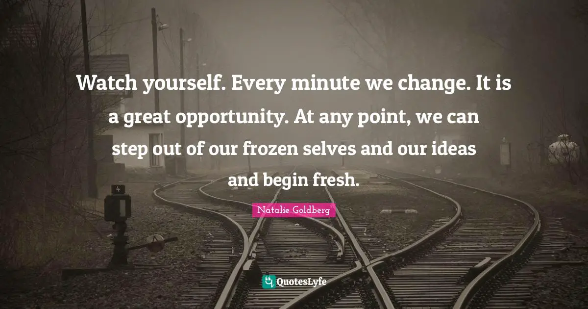 Watch yourself. Every minute we change. It is a great opportunity. At any point, we can step out of our frozen selves and our ideas and begin fresh.