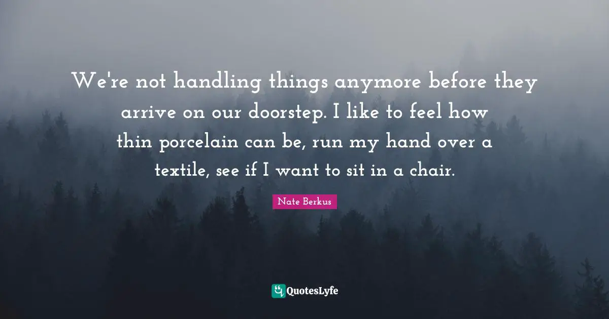 We're not handling things anymore before they arrive on our doorstep. I like to feel how thin porcelain can be, run my hand over a textile, see if I want to sit in a chair.