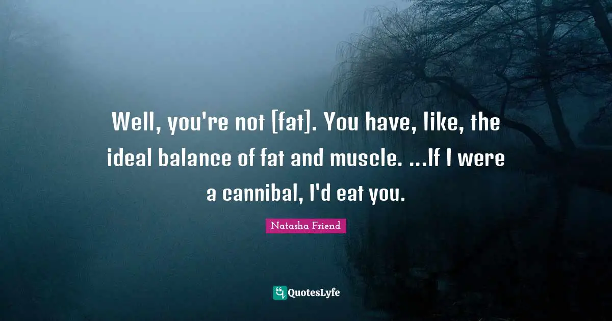 Well, you're not [fat]. You have, like, the ideal balance of fat and muscle. ...If I were a cannibal, I'd eat you.