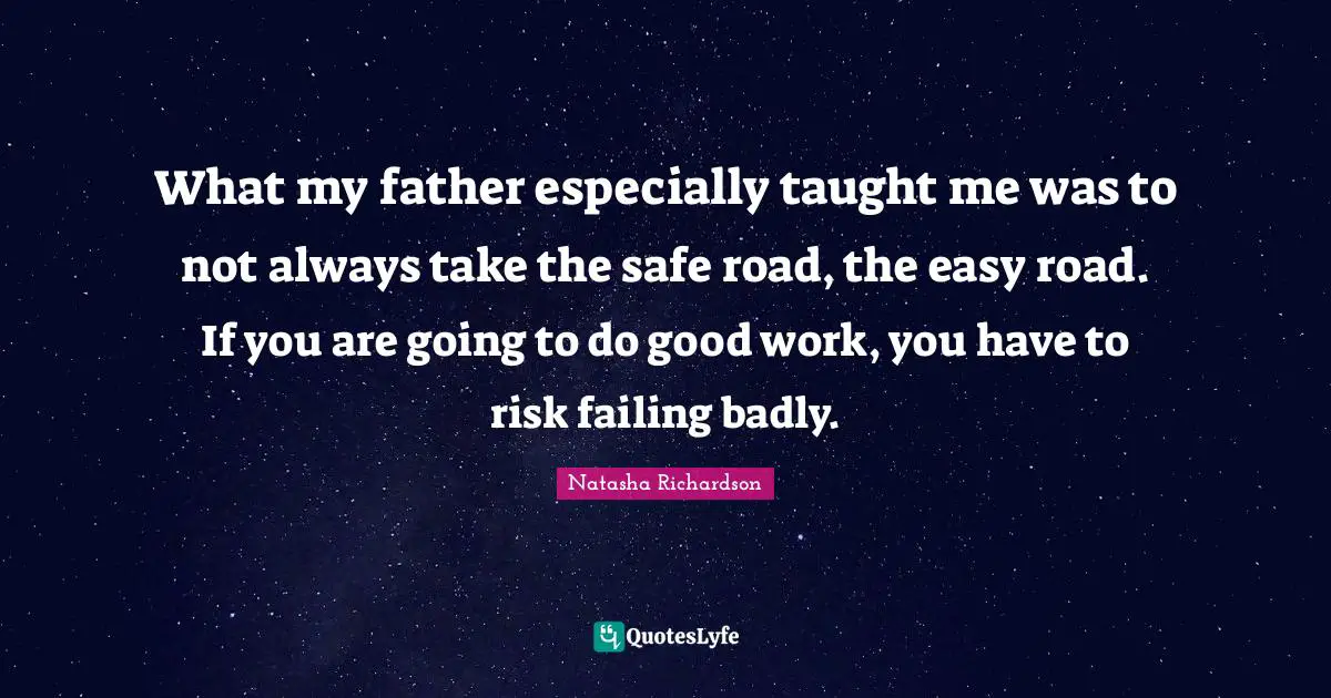 What my father especially taught me was to not always take the safe road, the easy road. If you are going to do good work, you have to risk failing badly.
