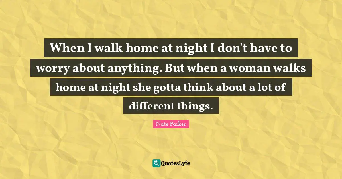 When I walk home at night I don't have to worry about anything. But when a woman walks home at night she gotta think about a lot of different things.