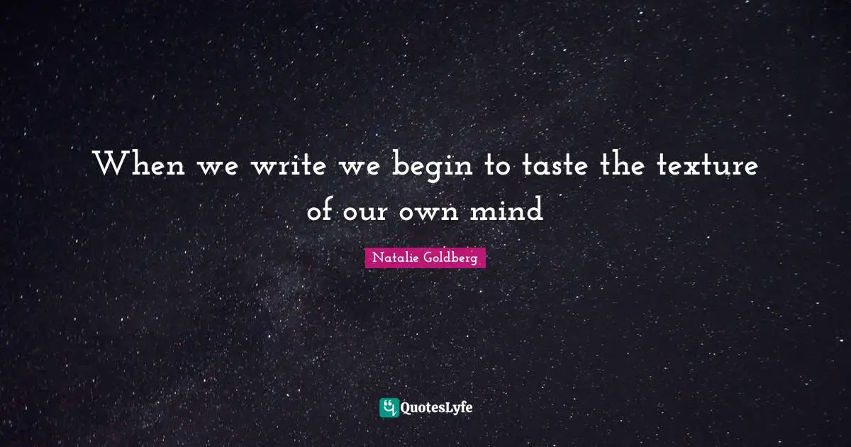 When we write we begin to taste the texture of our own mind