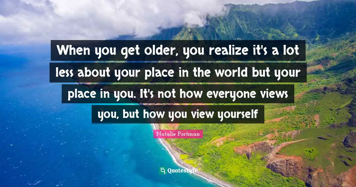 When you get older, you realize it's a lot less about your place in the world but your place in you. It's not how everyone views you, but how you view yourself