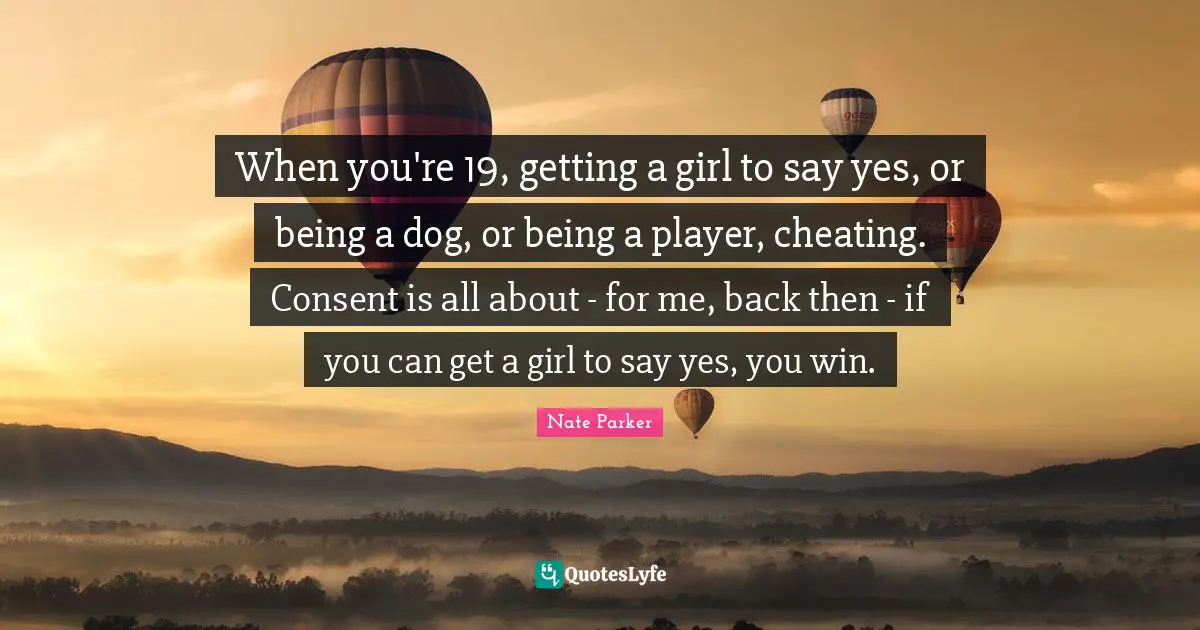 When you're 19, getting a girl to say yes, or being a dog, or being a player, cheating. Consent is all about - for me, back then - if you can get a girl to say yes, you win.