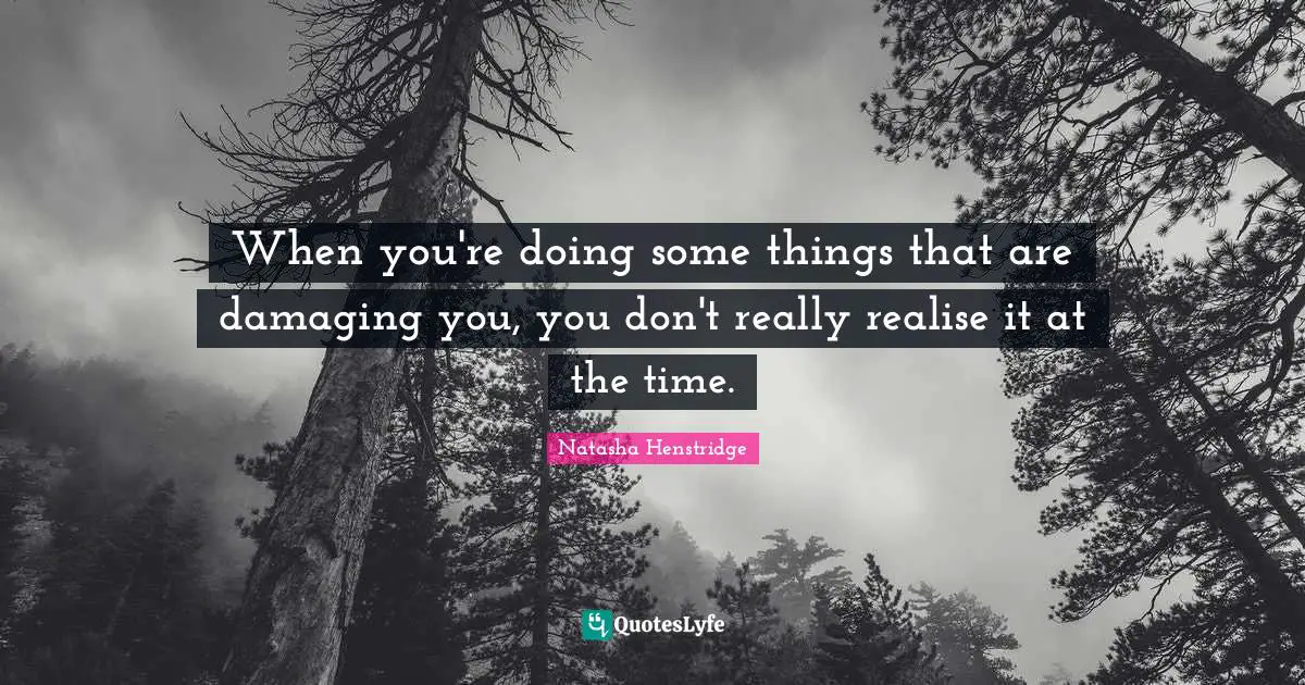 When you're doing some things that are damaging you, you don't really realise it at the time.