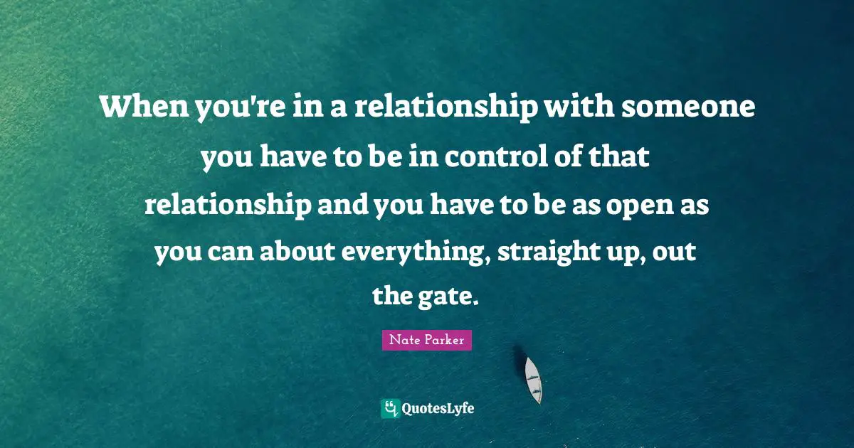 When you're in a relationship with someone you have to be in control of that relationship and you have to be as open as you can about everything, straight up, out the gate.