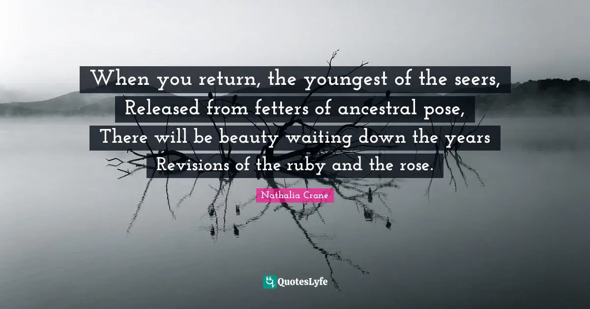 Nathalia Crane Quotes: "When you return, the youngest of the seers, Released from fetters of ancestral pose, There will be beauty waiting down the years Revisions of the ruby and the rose."