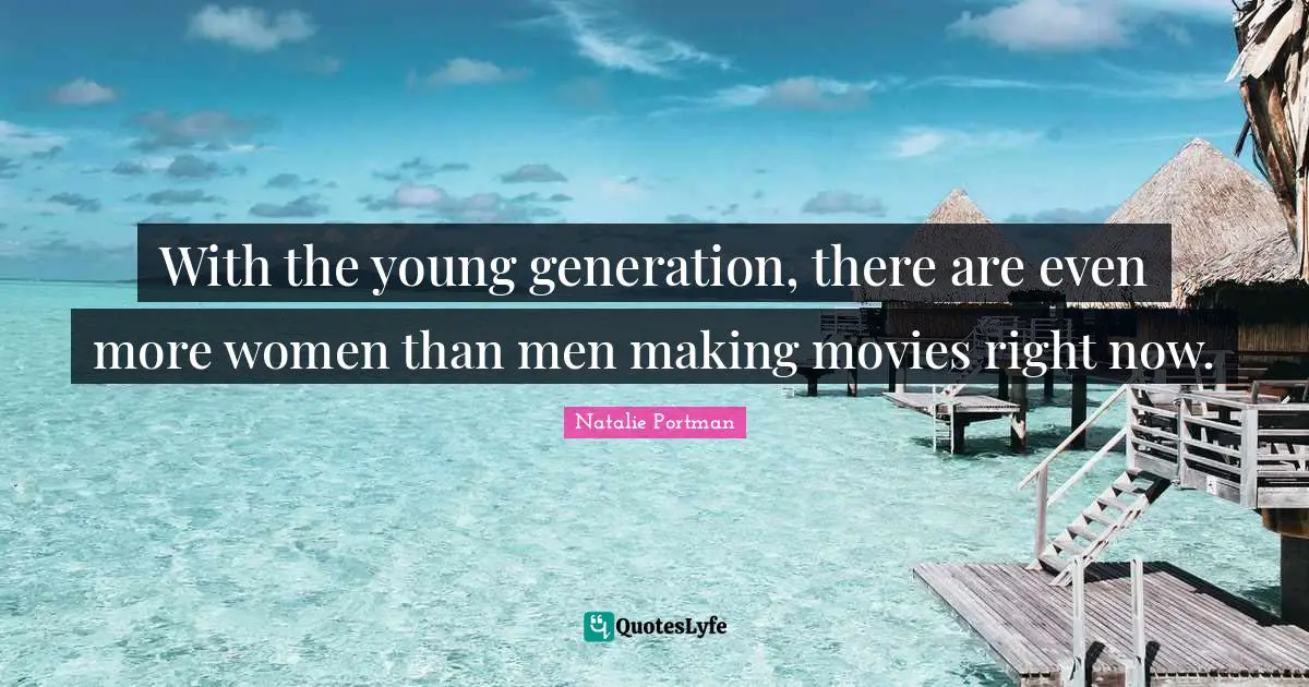 With the young generation, there are even more women than men making movies right now.