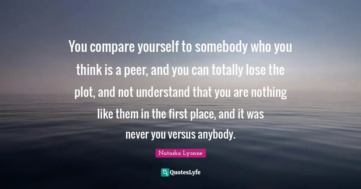 You compare yourself to somebody who you think is a peer, and you can totally lose the plot, and not understand that you are nothing like them in the first place, and it was never you versus anybody.